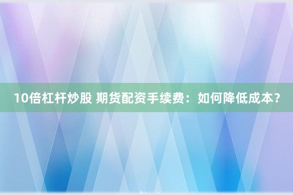 10倍杠杆炒股 期货配资手续费：如何降低成本？
