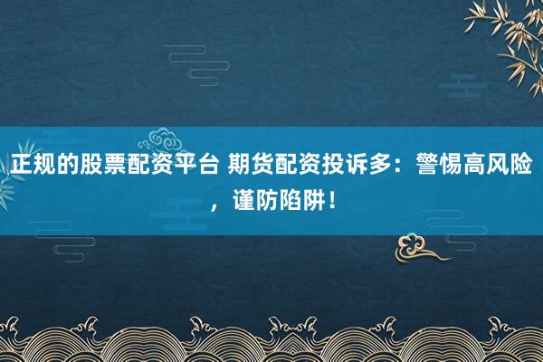 正规的股票配资平台 期货配资投诉多：警惕高风险，谨防陷阱！