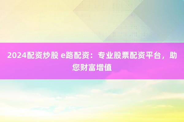 2024配资炒股 e路配资：专业股票配资平台，助您财富增值