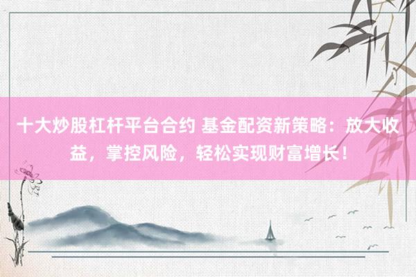 十大炒股杠杆平台合约 基金配资新策略：放大收益，掌控风险，轻松实现财富增长！