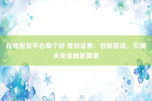 在线配资平台哪个好 首创证券：创新驱动，引领未来金融新篇章