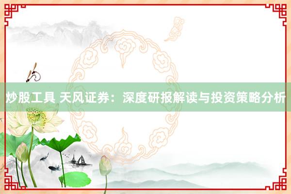 炒股工具 天风证券：深度研报解读与投资策略分析