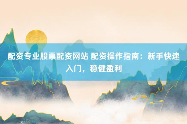 配资专业股票配资网站 配资操作指南：新手快速入门，稳健盈利