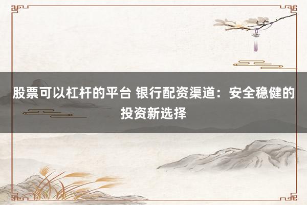 股票可以杠杆的平台 银行配资渠道：安全稳健的投资新选择