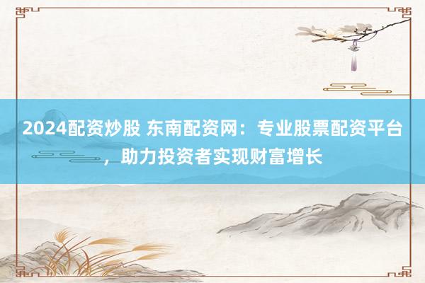 2024配资炒股 东南配资网：专业股票配资平台，助力投资者实现财富增长