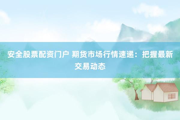 安全股票配资门户 期货市场行情速递：把握最新交易动态