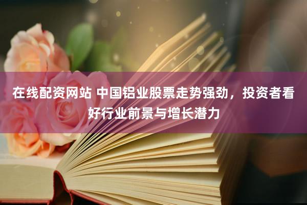 在线配资网站 中国铝业股票走势强劲，投资者看好行业前景与增长潜力