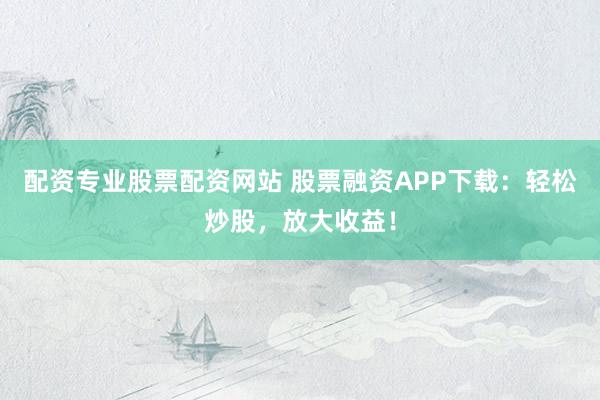 配资专业股票配资网站 股票融资APP下载：轻松炒股，放大收益！