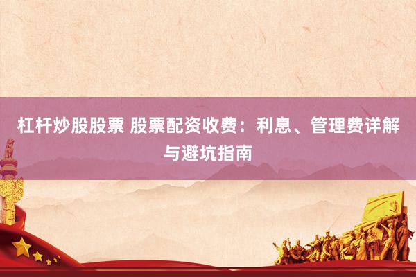 杠杆炒股股票 股票配资收费：利息、管理费详解与避坑指南