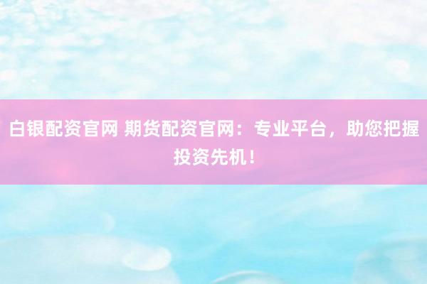 白银配资官网 期货配资官网：专业平台，助您把握投资先机！