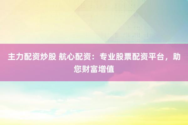 主力配资炒股 航心配资：专业股票配资平台，助您财富增值