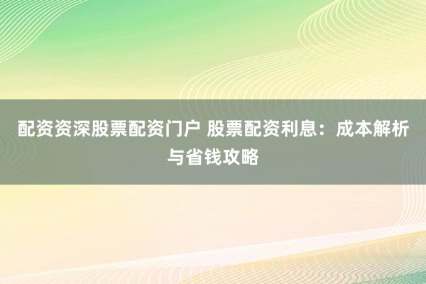 配资资深股票配资门户 股票配资利息：成本解析与省钱攻略