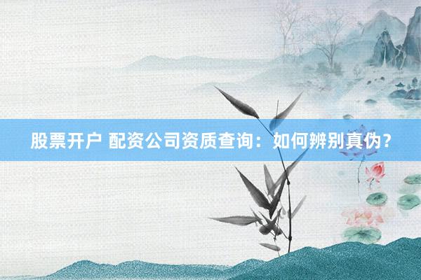 股票开户 配资公司资质查询：如何辨别真伪？