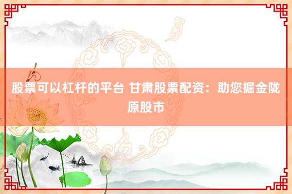 股票可以杠杆的平台 甘肃股票配资：助您掘金陇原股市