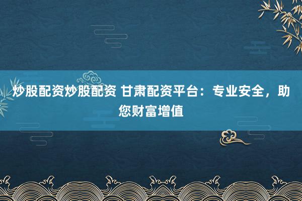 炒股配资炒股配资 甘肃配资平台：专业安全，助您财富增值