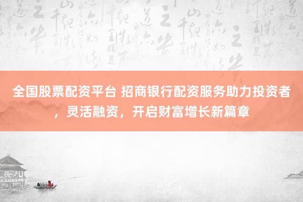 全国股票配资平台 招商银行配资服务助力投资者，灵活融资，开启财富增长新篇章