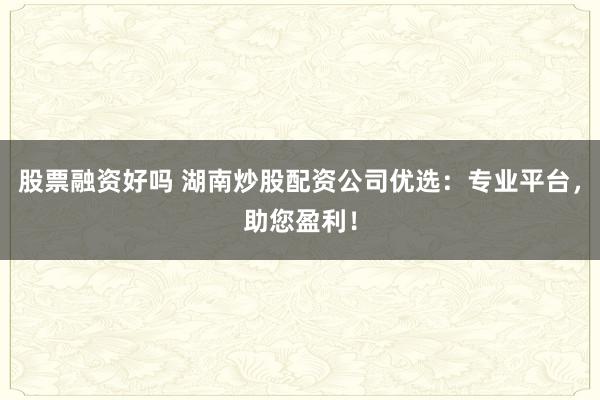 股票融资好吗 湖南炒股配资公司优选：专业平台，助您盈利！