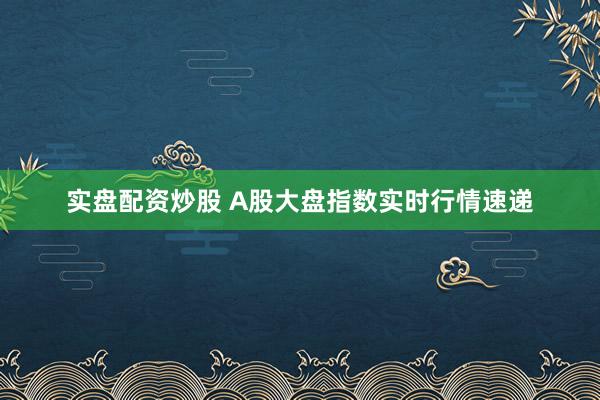 实盘配资炒股 A股大盘指数实时行情速递