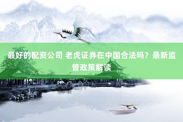 最好的配资公司 老虎证券在中国合法吗？最新监管政策解读