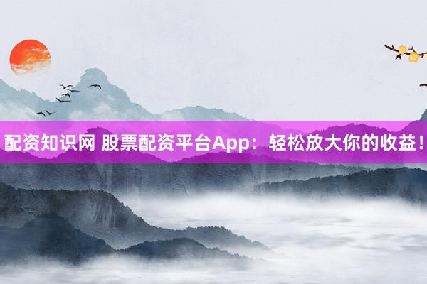 配资知识网 股票配资平台App：轻松放大你的收益！