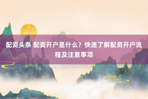 配资头条 配资开户是什么？快速了解配资开户流程及注意事项