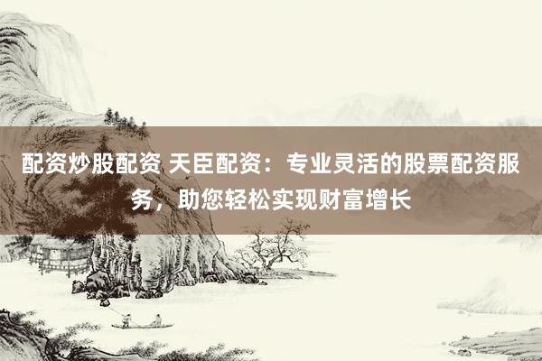配资炒股配资 天臣配资：专业灵活的股票配资服务，助您轻松实现财富增长