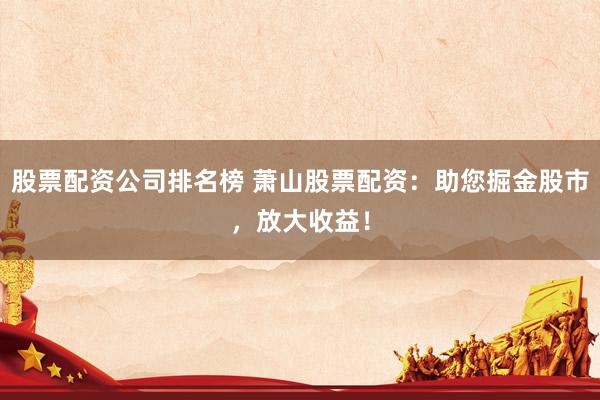 股票配资公司排名榜 萧山股票配资：助您掘金股市，放大收益！