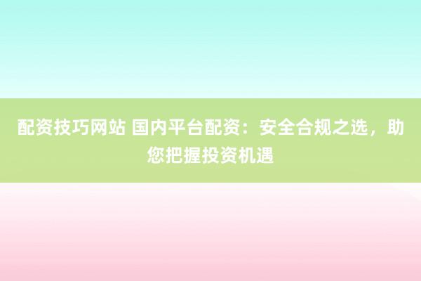 配资技巧网站 国内平台配资：安全合规之选，助您把握投资机遇