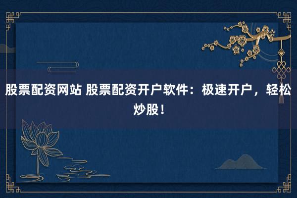 股票配资网站 股票配资开户软件：极速开户，轻松炒股！