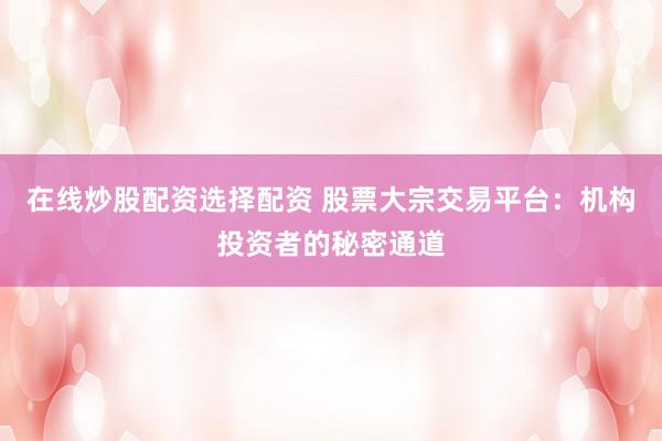 在线炒股配资选择配资 股票大宗交易平台：机构投资者的秘密通道