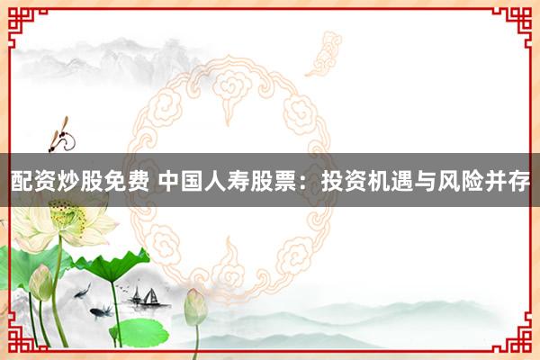 配资炒股免费 中国人寿股票：投资机遇与风险并存