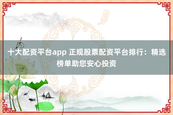 十大配资平台app 正规股票配资平台排行：精选榜单助您安心投资