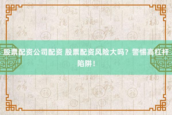 股票配资公司配资 股票配资风险大吗？警惕高杠杆陷阱！