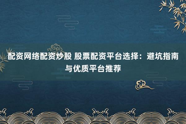 配资网络配资炒股 股票配资平台选择：避坑指南与优质平台推荐