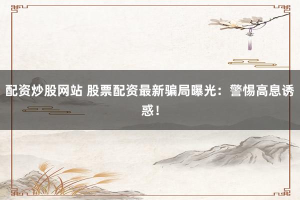 配资炒股网站 股票配资最新骗局曝光：警惕高息诱惑！