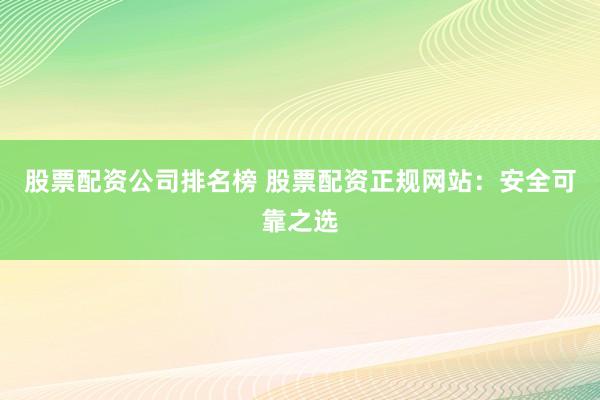 股票配资公司排名榜 股票配资正规网站：安全可靠之选