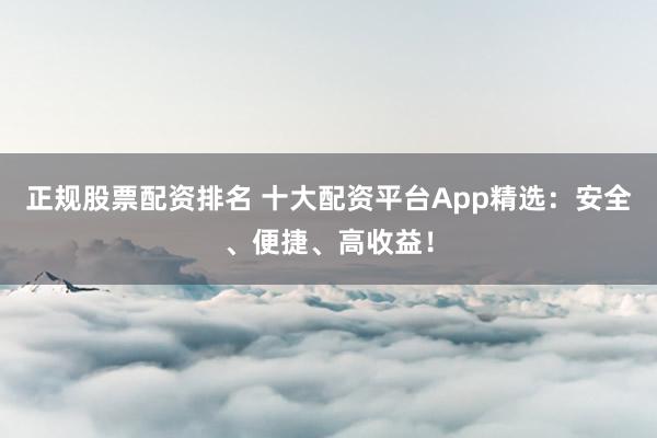 正规股票配资排名 十大配资平台App精选：安全、便捷、高收益！