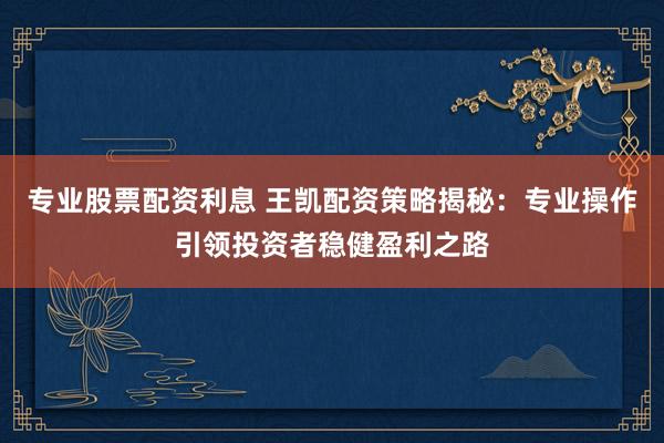 专业股票配资利息 王凯配资策略揭秘：专业操作引领投资者稳健盈利之路