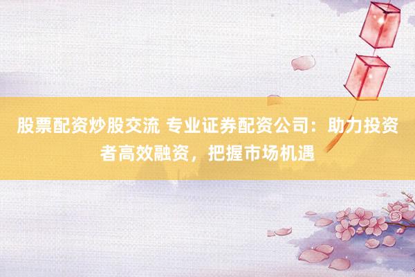 股票配资炒股交流 专业证券配资公司：助力投资者高效融资，把握市场机遇