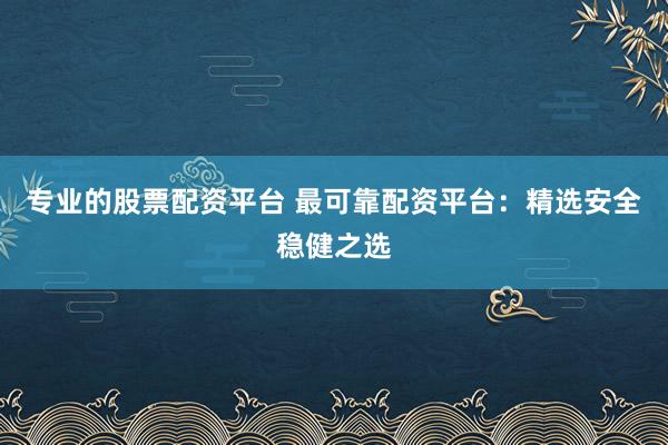专业的股票配资平台 最可靠配资平台：精选安全稳健之选