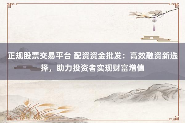 正规股票交易平台 配资资金批发：高效融资新选择，助力投资者实现财富增值