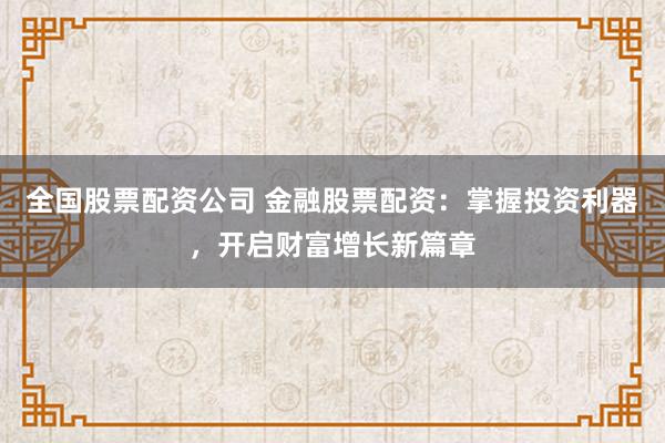 全国股票配资公司 金融股票配资：掌握投资利器，开启财富增长新篇章