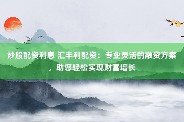 炒股配资利息 汇丰利配资：专业灵活的融资方案，助您轻松实现财富增长
