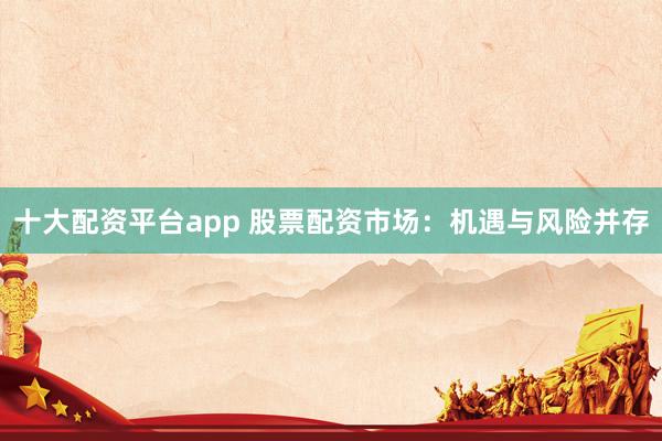 十大配资平台app 股票配资市场：机遇与风险并存
