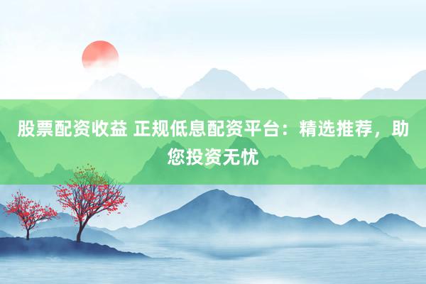 股票配资收益 正规低息配资平台：精选推荐，助您投资无忧