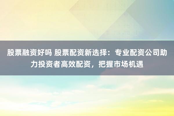股票融资好吗 股票配资新选择：专业配资公司助力投资者高效配资，把握市场机遇