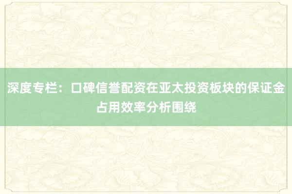 深度专栏：口碑信誉配资在亚太投资板块的保证金占用效率分析围绕