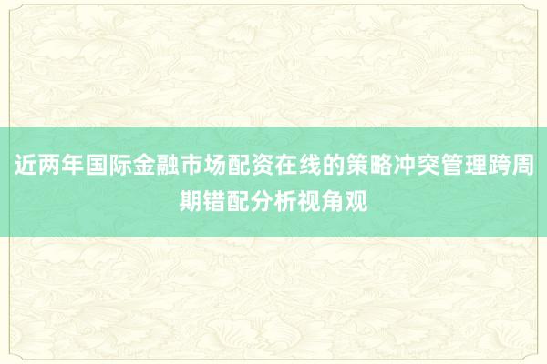 近两年国际金融市场配资在线的策略冲突管理跨周期错配分析视角观