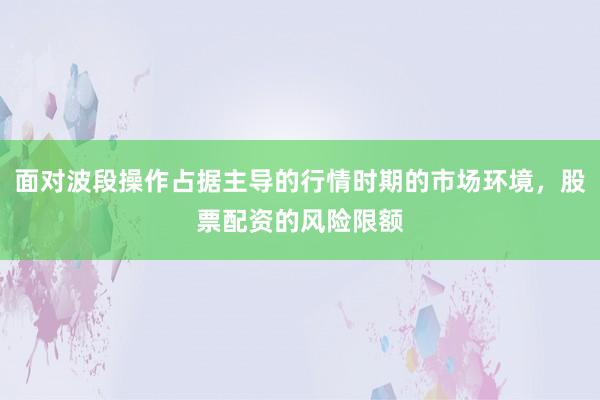 面对波段操作占据主导的行情时期的市场环境，股票配资的风险限额