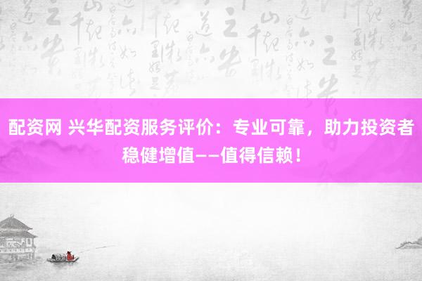 配资网 兴华配资服务评价：专业可靠，助力投资者稳健增值——值得信赖！